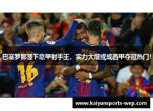 巴塞罗那签下意甲射手王，实力大增或成西甲夺冠热门！