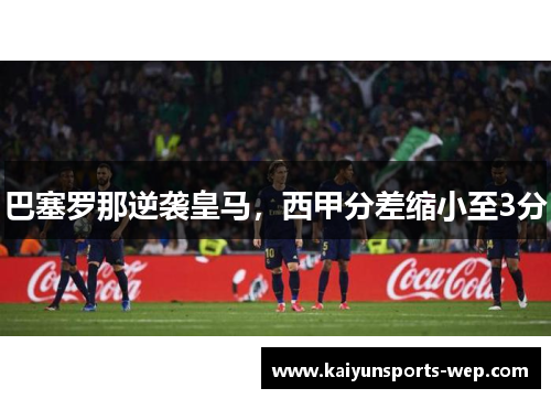 巴塞罗那逆袭皇马，西甲分差缩小至3分